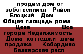 продам дом от собственника › Район ­ Елецкий › Дом ­ 112 › Общая площадь дома ­ 87 › Цена ­ 2 500 000 - Все города Недвижимость » Дома, коттеджи, дачи продажа   . Кабардино-Балкарская респ.